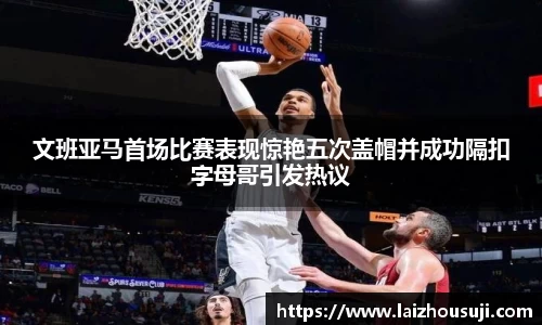 文班亚马首场比赛表现惊艳五次盖帽并成功隔扣字母哥引发热议